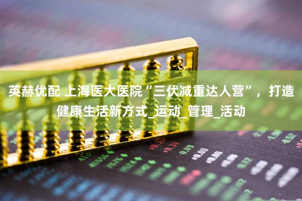 英赫优配 上海医大医院“三伏减重达人营”，打造健康生活新方式_运动_管理_活动